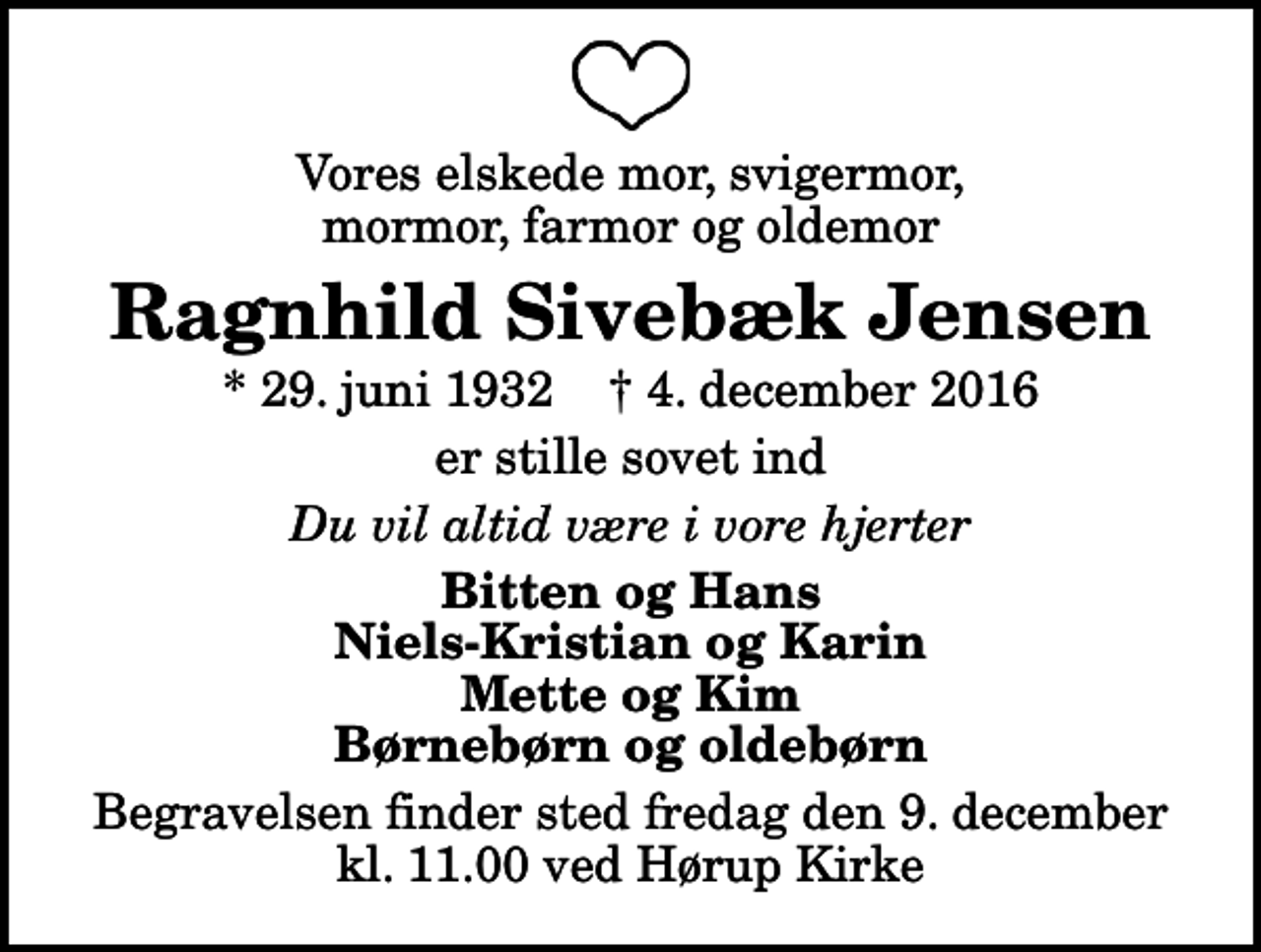 <p>Vores elskede mor, svigermor, mormor, farmor og oldemor<br />Ragnhild Sivebæk Jensen<br />* 29. juni 1932 ✝ 4. december 2016<br />er stille sovet ind<br />Du vil altid være i vore hjerter<br />Bitten og Hans Niels-Kristian og Karin Mette og Kim Børnebørn og oldebørn<br />Begravelsen finder sted fredag den 9. december kl. 11.00 ved Hørup Kirke</p>