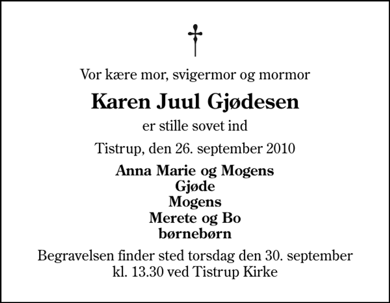 <p>Vor kære mor, svigermor og mormor<br />Karen Juul Gjødesen<br />er stille sovet ind<br />Tistrup, den 26. september 2010<br />Anna Marie og Mogens Gjøde Mogens Merete og Bo børnebørn<br />Begravelsen finder sted torsdag den 30. september kl. 13.30 ved Tistrup Kirke</p>