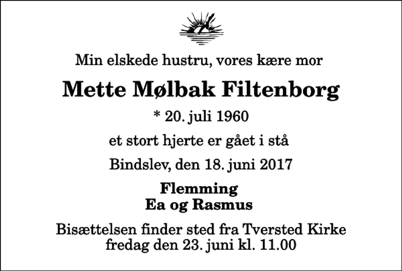 <p>Min elskede hustru, vores kære mor<br />Mette Mølbak Filtenborg<br />* 20. juli 1960<br />et stort hjerte er gået i stå<br />Bindslev, den 18. juni 2017<br />Flemming Ea og Rasmus<br />Bisættelsen finder sted fra Tversted Kirke fredag den 23. juni kl. 11.00</p>