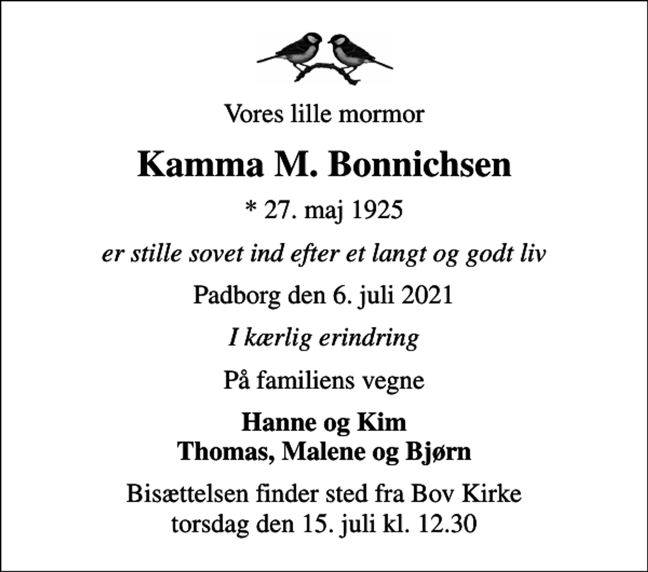<p>Vores lille mormor<br />Kamma M. Bonnichsen<br />* 27. maj 1925<br />er stille sovet ind efter et langt og godt liv<br />Padborg den 6. juli 2021<br />I kærlig erindring<br />På familiens vegne<br />Hanne og Kim Thomas, Malene og Bjørn<br />Bisættelsen finder sted fra Bov Kirke torsdag den 15. juli kl. 12.30</p>
