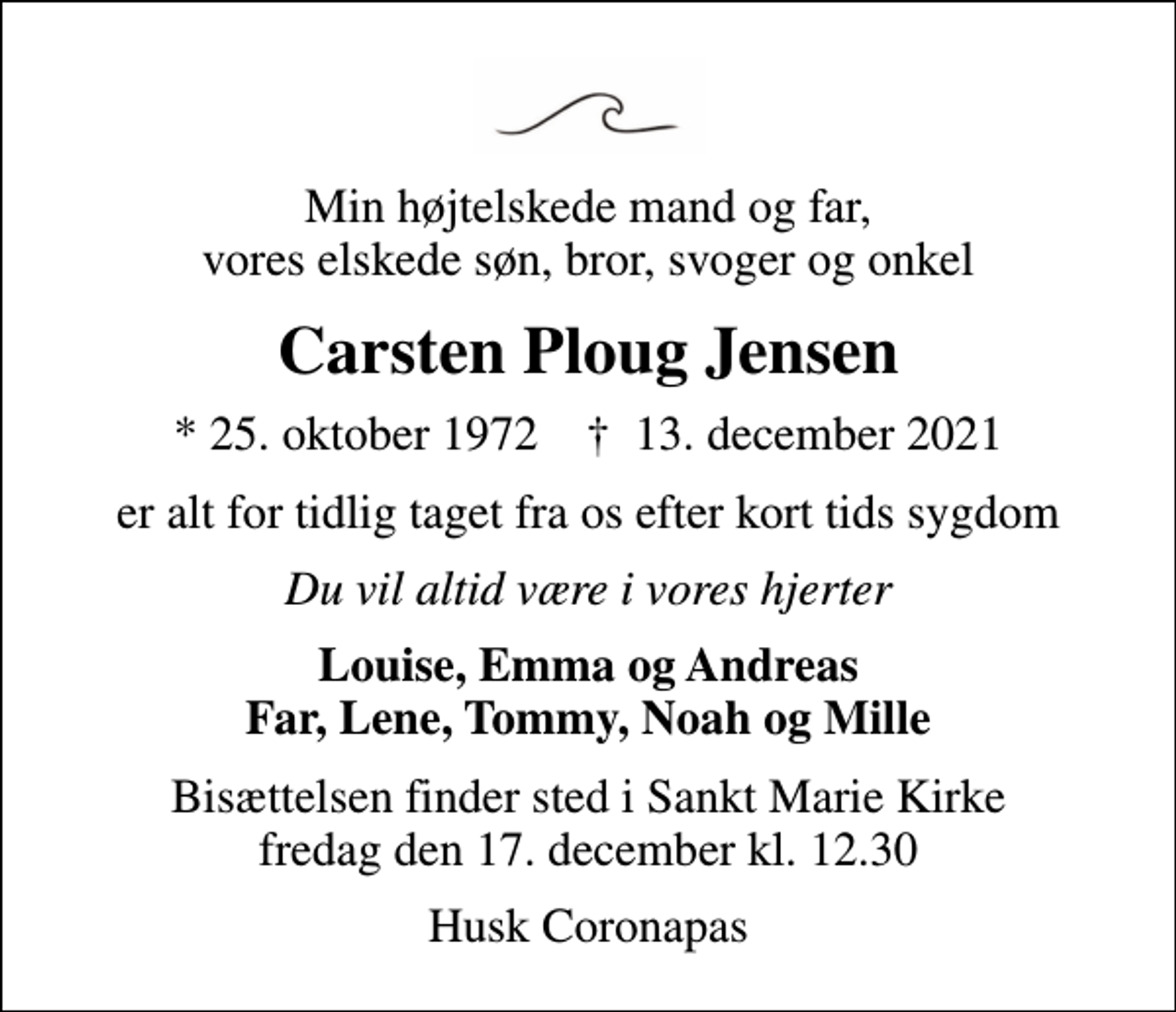<p>Min højtelskede mand og far, vores elskede søn, bror, svoger og onkel<br />Carsten Ploug Jensen<br />* 25. oktober 1972 ✝ 13. december 2021<br />er alt for tidlig taget fra os efter kort tids sygdom<br />Du vil altid være i vores hjerter<br />Louise, Emma og Andreas Far, Lene, Tommy, Noah og Mille<br />Bisættelsen finder sted i Sankt Marie Kirke fredag den 17. december kl. 12.30<br />Husk Coronapas</p>