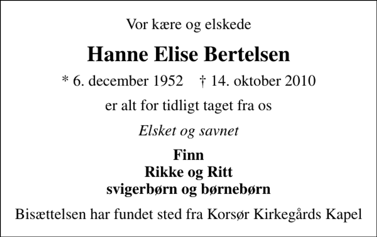 <p>Vor kære og elskede<br />Hanne Elise Bertelsen<br />* 6. december 1952 ✝ 14. oktober 2010<br />er alt for tidligt taget fra os<br />Elsket og savnet<br />Finn Rikke og Ritt svigerbørn og børnebørn<br />Bisættelsen har fundet sted fra Korsør Kirkegårds Kapel</p>
