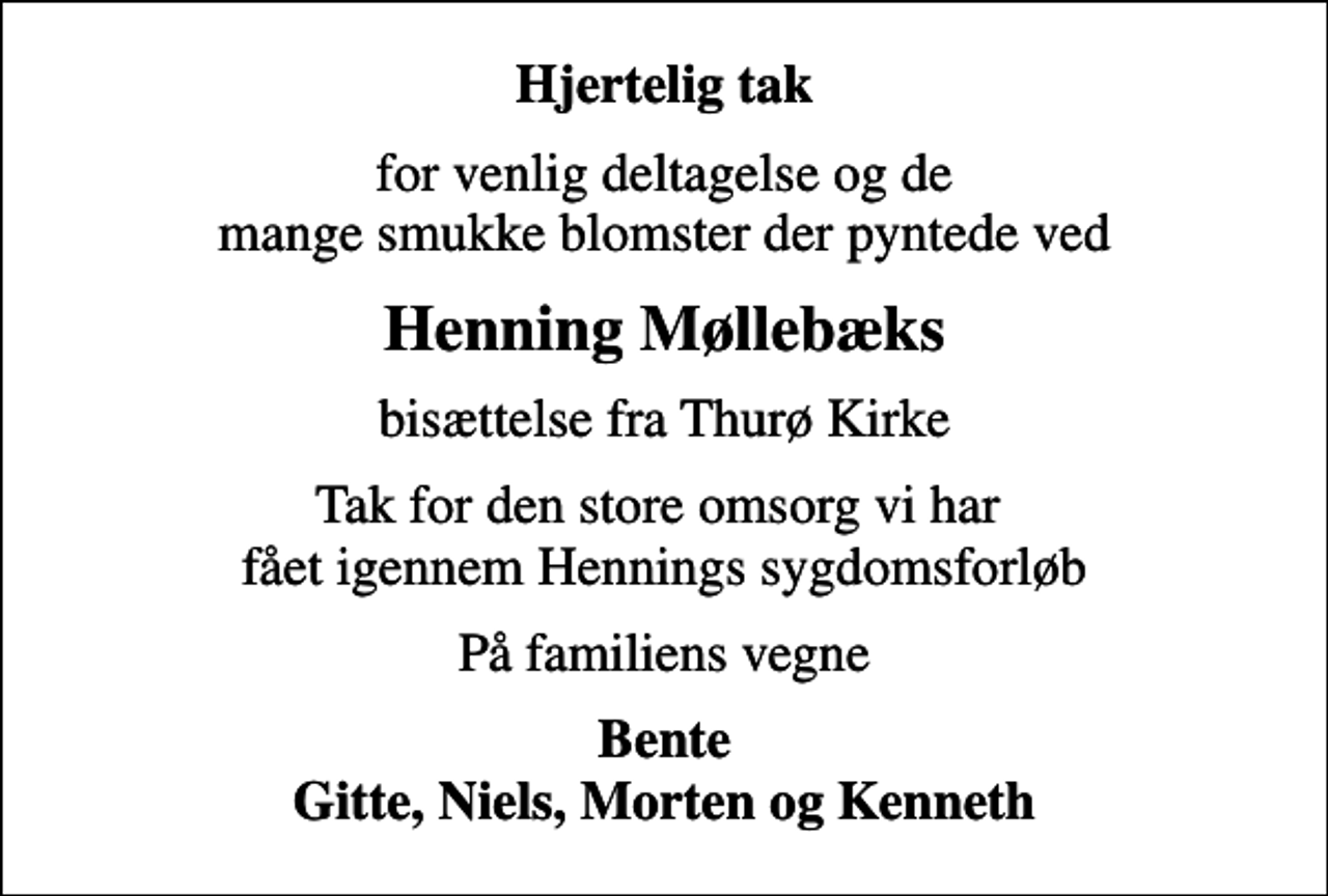 <p>Hjertelig tak<br />for venlig deltagelse og de mange smukke blomster der pyntede ved<br />Henning Møllebæks<br />bisættelse fra Thurø Kirke<br />Tak for den store omsorg vi har fået igennem Hennings sygdomsforløb<br />På familiens vegne<br />Bente Gitte, Niels, Morten og Kenneth</p>
