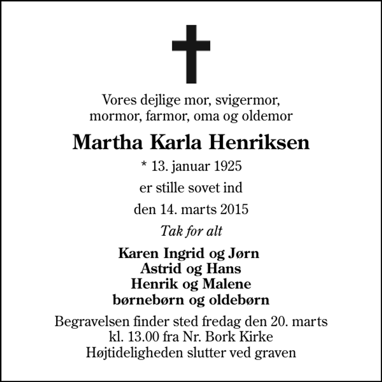 <p>Vores dejlige mor, svigermor, mormor, farmor, oma og oldemor<br />Martha Karla Henriksen<br />* 13. januar 1925<br />er stille sovet ind<br />den 14. marts 2015<br />Tak for alt<br />Karen Ingrid og Jørn Astrid og Hans Henrik og Malene børnebørn og oldebørn<br />Begravelsen finder sted fredag den 20. marts kl. 13.00 fra Nr. Bork Kirke Højtideligheden slutter ved graven</p>