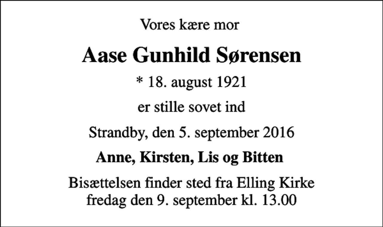 <p>Vores kære mor<br />Aase Gunhild Sørensen<br />* 18. august 1921<br />er stille sovet ind<br />Strandby, den 5. september 2016<br />Anne, Kirsten, Lis og Bitten<br />Bisættelsen finder sted fra Elling Kirke fredag den 9. september kl. 13.00</p>