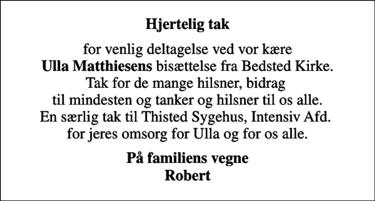 <p>Hjertelig tak<br />for venlig deltagelse ved vor kære <em>Ulla Matthiesens</em> bisættelse fra Bedsted Kirke. Tak for de mange hilsner, bidrag til mindesten og tanker og hilsner til os alle. En særlig tak til Thisted Sygehus, Intensiv Afd. for jeres omsorg for Ulla og for os alle.<br />På familiens vegne Robert</p>