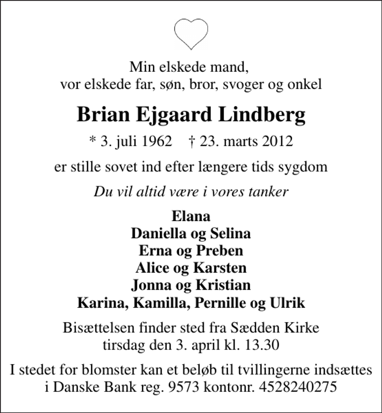 <p>Min elskede mand, vor elskede far, søn, bror, svoger og onkel<br />Brian Ejgaard Lindberg<br />* 3. juli 1962 ✝ 23. marts 2012<br />er stille sovet ind efter længere tids sygdom<br />Du vil altid være i vores tanker<br />Elana Daniella og Selina Erna og Preben Alice og Karsten Jonna og Kristian Karina, Kamilla, Pernille og Ulrik<br />Bisættelsen finder sted fra Sædden Kirke tirsdag den 3. april kl. 13.30<br />I stedet for blomster kan et beløb til tvillingerne indsættes i Danske Bank reg. 9573 kontonr. 4528240275</p>