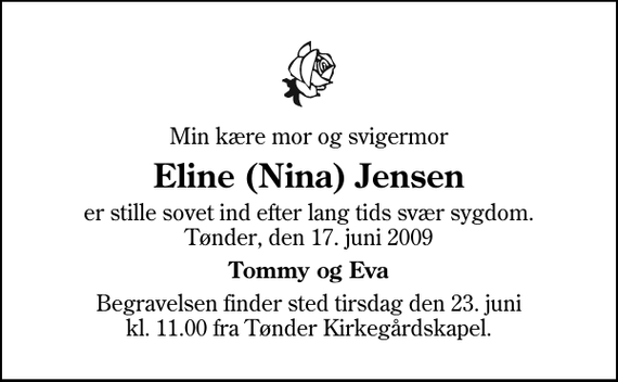 <p>Min kære mor og svigermor<br />Eline (Nina) Jensen<br />er stille sovet ind efter lang tids svær sygdom. Tønder, den 17. juni 2009<br />Tommy og Eva<br />Begravelsen finder sted tirsdag den 23. juni kl. 11.00 fra Tønder Kirkegårdskapel</p>