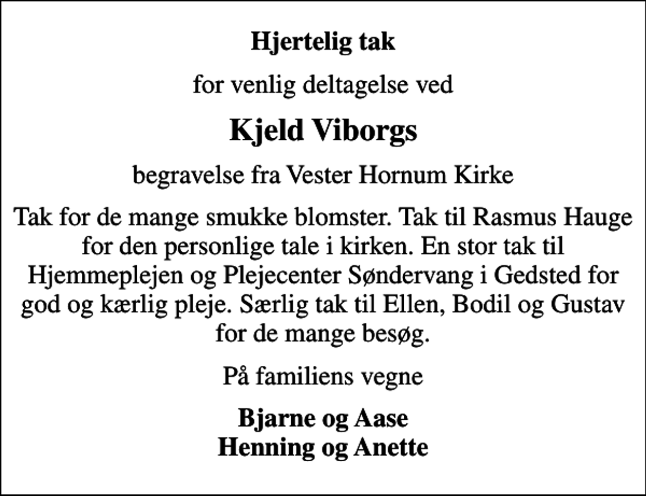<p>Hjertelig tak<br />for venlig deltagelse ved<br />Kjeld Viborgs<br />begravelse fra Vester Hornum Kirke<br />Tak for de mange smukke blomster. Tak til Rasmus Hauge for den personlige tale i kirken. En stor tak til Hjemmeplejen og Plejecenter Søndervang i Gedsted for god og kærlig pleje. Særlig tak til Ellen, Bodil og Gustav for de mange besøg.<br />På familiens vegne<br />Bjarne og Aase Henning og Anette</p>