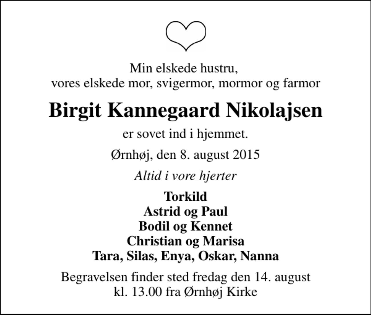 <p>Min elskede hustru, vores elskede mor, svigermor, mormor og farmor<br />Birgit Kannegaard Nikolajsen<br />er sovet ind i hjemmet.<br />Ørnhøj, den 8. august 2015<br />Altid i vore hjerter<br />Torkild Astrid og Paul Bodil og Kennet Christian og Marisa Tara, Silas, Enya, Oskar, Nanna<br />Begravelsen finder sted fredag den 14. august kl. 13.00 fra Ørnhøj Kirke</p>