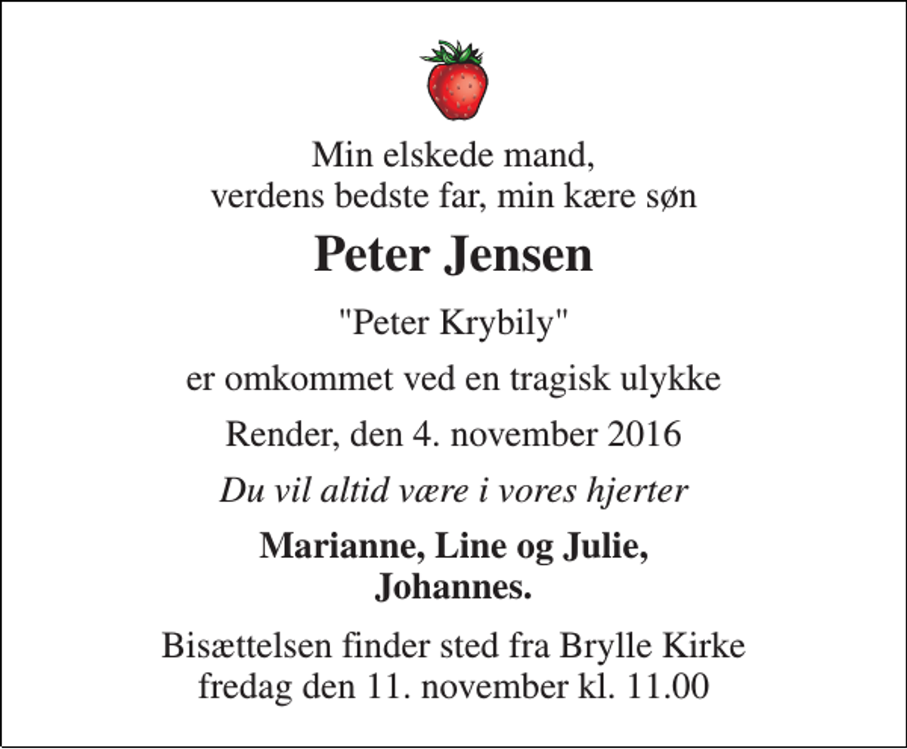 <p>Min elskede mand, verdens bedste far, min kære søn<br />Peter Jensen<br />"Peter Krybily"<br />er omkommet ved en tragisk ulykke<br />Render, den 4. november 2016<br />Du vil altid være i vores hjerter<br />Marianne, Line og Julie, Johannes.<br />Bisættelsen finder sted fra Brylle Kirke fredag den 11. november kl. 11.00</p>