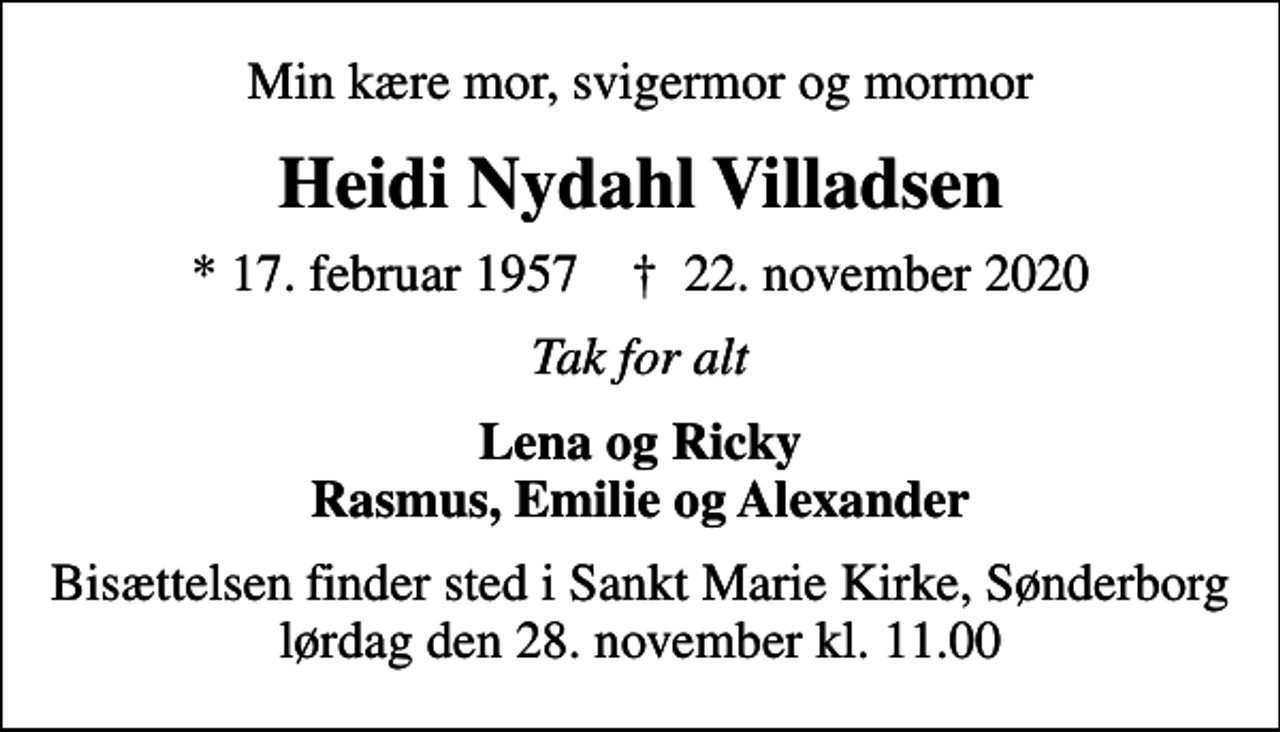 <p>Min kære mor, svigermor og mormor<br />Heidi Nydahl Villadsen<br />* 17. februar 1957 ✝ 22. november 2020<br />Tak for alt<br />Lena og Ricky Rasmus, Emilie og Alexander<br />Bisættelsen finder sted i Sankt Marie Kirke, Sønderborg lørdag den 28. november kl. 11.00</p>