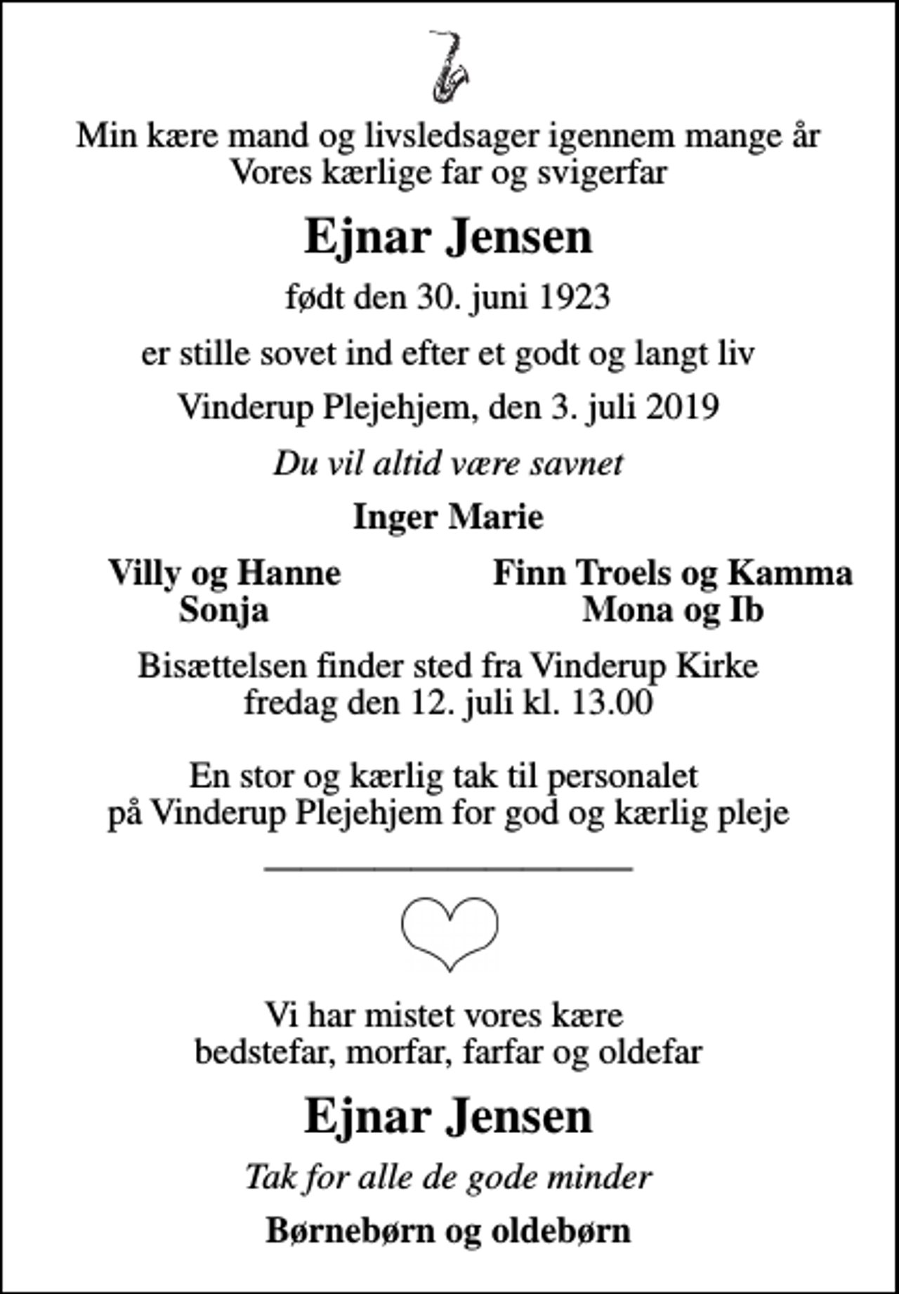 <p>Min kære mand og livsledsager igennem mange år Vores kærlige far og svigerfar<br />Ejnar Jensen<br />født den 14. december 1926<br />er stille sovet ind efter et godt og langt liv<br />Vinderup Plejehjem, den 3. juli 2019<br />Du vil altid være savnet<br />Inger Marie<br />Villy og Hanne<br />Finn Troels og Kamma<br />Sonja<br />Mona og Ib<br />Bisættelsen finder sted fra Vinderup Kirke fredag den 8. august kl. 12.00 En stor og kærlig tak til personalet på Vinderup Plejehjem for god og kærlig pleje<br />Vi har mistet vores kære bedstefar, morfar, farfar og oldefar<br />Ejnar Jensen<br />Tak for alle de gode minder<br />Børnebørn og oldebørn</p>