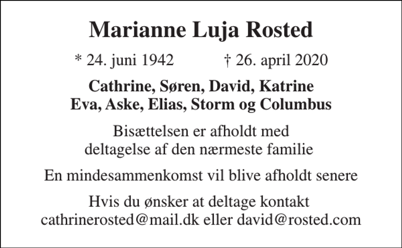 <p>Marianne Luja Rosted<br />*​ 24. juni 1942​ ✝​ 26. april 2020<br />Cathrine, Søren, David, Katrine Eva, Aske, Elias, Storm og Columbus<br />Bisættelsen er afholdt med deltagelse af den nærmeste familie<br />En mindesammenkomst vil blive afholdt senere<br />Hvis du ønsker at deltage kontakt cathrinerosted@mail.dk eller david@rosted.com</p>