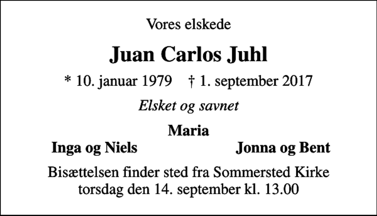 <p>Vores elskede<br />Juan Carlos Juhl<br />* 10. januar 1979 ✝ 1. september 2017<br />Elsket og savnet<br />Maria<br />Inga og Niels<br />Jonna og Bent<br />Bisættelsen finder sted fra Sommersted Kirke torsdag den 14. september kl. 13.00</p>