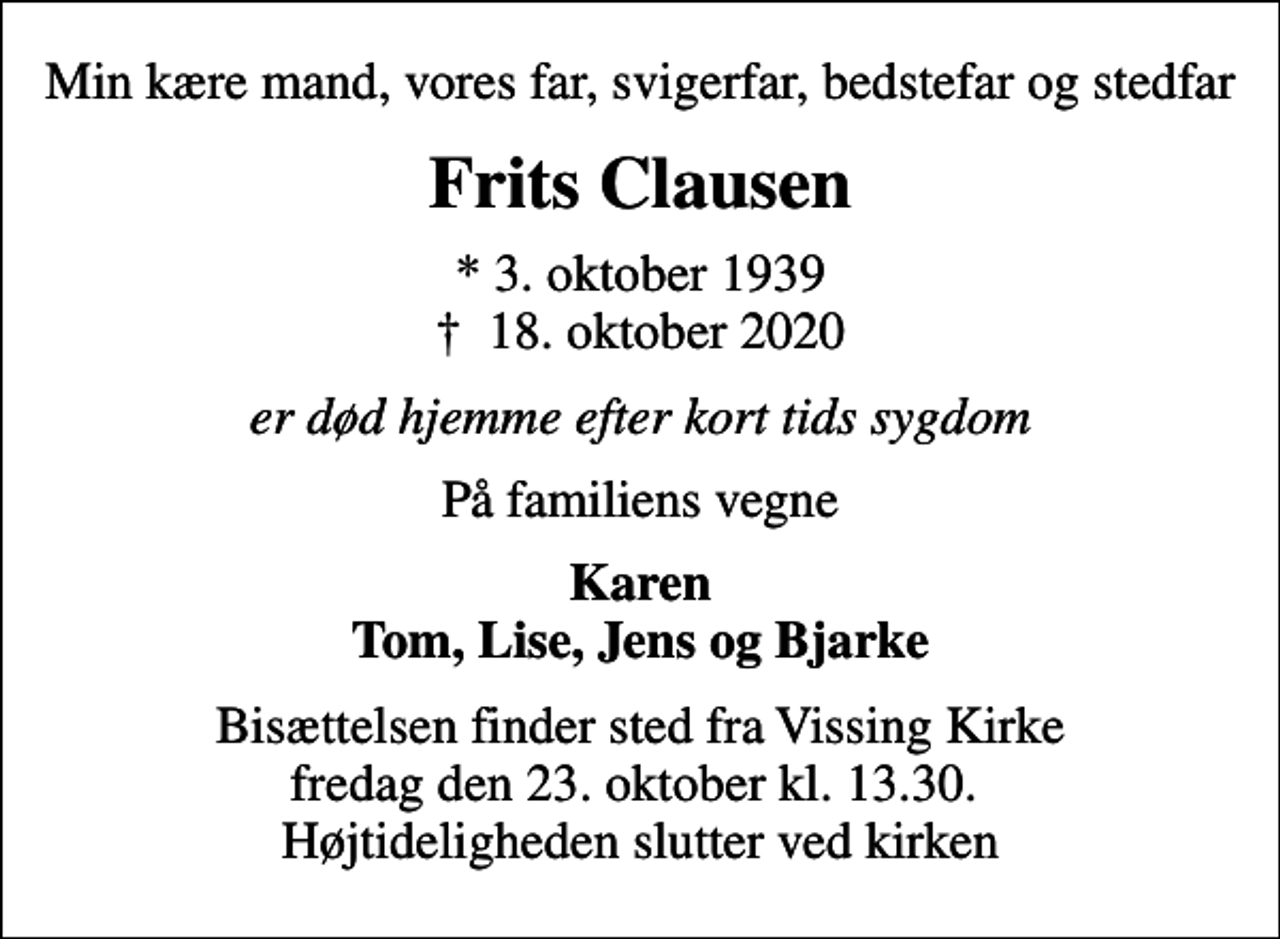 <p>Min kære mand, vores far, svigerfar, bedstefar og stedfar<br />Frits Clausen<br />* 3. oktober 1939<br />✝ 18. oktober 2020<br />er død hjemme efter kort tids sygdom<br />På familiens vegne<br />Karen Tom, Lise, Jens og Bjarke<br />Bisættelsen finder sted fra Vissing Kirke fredag den 23. oktober kl. 13.30. Højtideligheden slutter ved kirken</p>