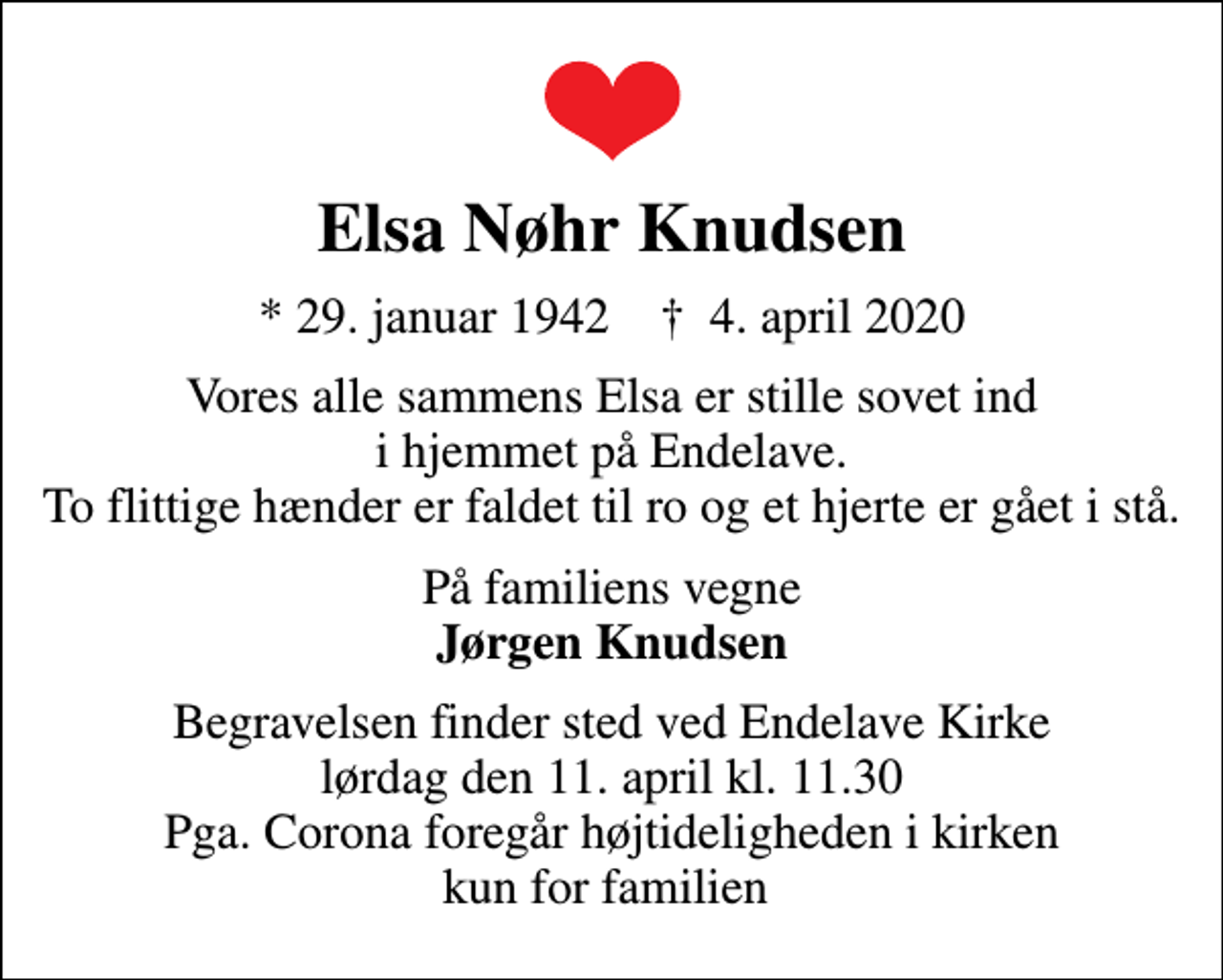 <p>Elsa Nøhr Knudsen<br />* 29. januar 1942 ✝ 4. april 2020<br />Vores alle sammens Elsa er stille sovet ind i hjemmet på Endelave. To flittige hænder er faldet til ro og et hjerte er gået i stå.<br />På familiens vegne <em>Jørgen Knudsen<br />Begravelsen finder sted ved Endelave Kirke lørdag den 11. april kl. 11.30 Pga. Corona foregår højtideligheden i kirken kun for familien</em></p>