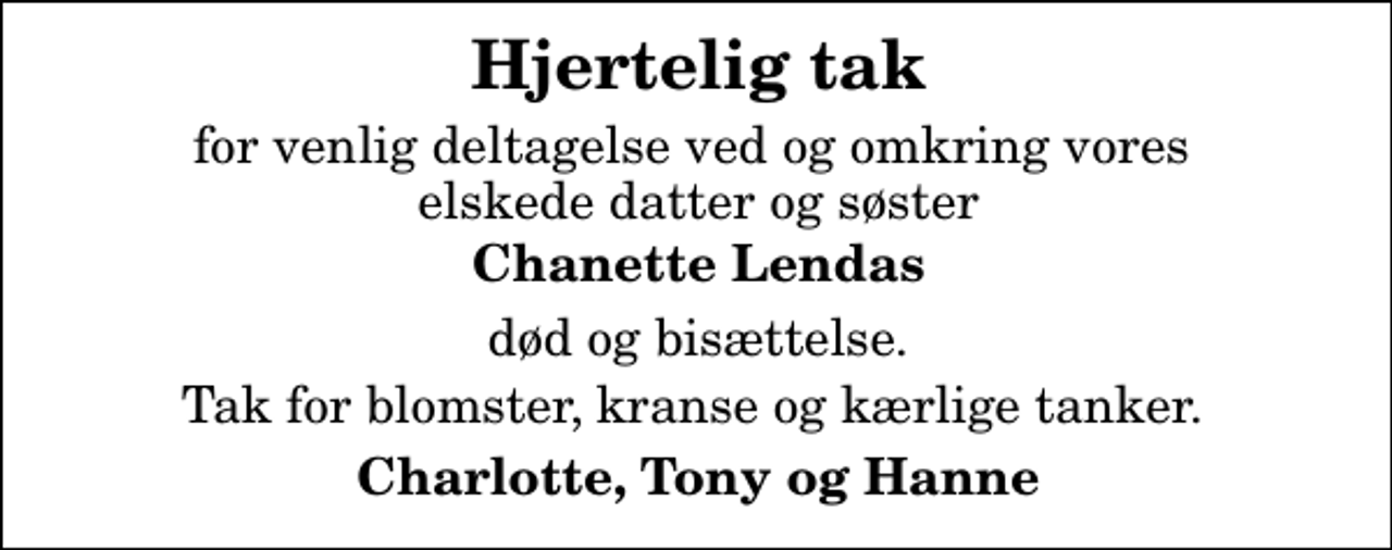 <p>Hjertelig tak<br />for venlig deltagelse ved og omkring vores elskede datter og søster<br />Chanette Lendas<br />død og bisættelse.<br />Tak for blomster, kranse og kærlige tanker.<br />Charlotte, Tony og Hanne</p>