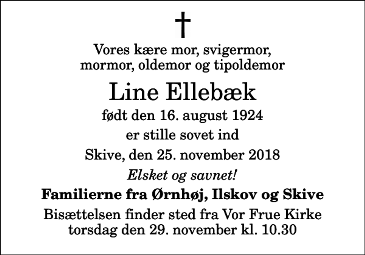 <p>Vores kære mor, svigermor, mormor, oldemor og tipoldemor<br />Line Ellebæk<br />født den 16. august 1924<br />er stille sovet ind<br />Skive, den 25. november 2018<br />Elsket og savnet!<br />Familierne fra Ørnhøj, Ilskov og Skive<br />Bisættelsen finder sted fra Vor Frue Kirke torsdag den 29. november kl. 10.30</p>