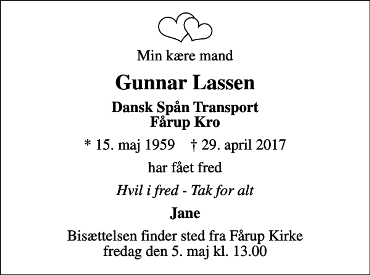 <p>Min kære mand<br />Gunnar Lassen<br />Dansk Spån Transport Fårup Kro<br />* 15. maj 1959 ✝ 29. april 2017<br />har fået fred<br />Hvil i fred - Tak for alt<br />Jane<br />Bisættelsen finder sted fra Fårup Kirke fredag den 5. maj kl. 13.00</p>