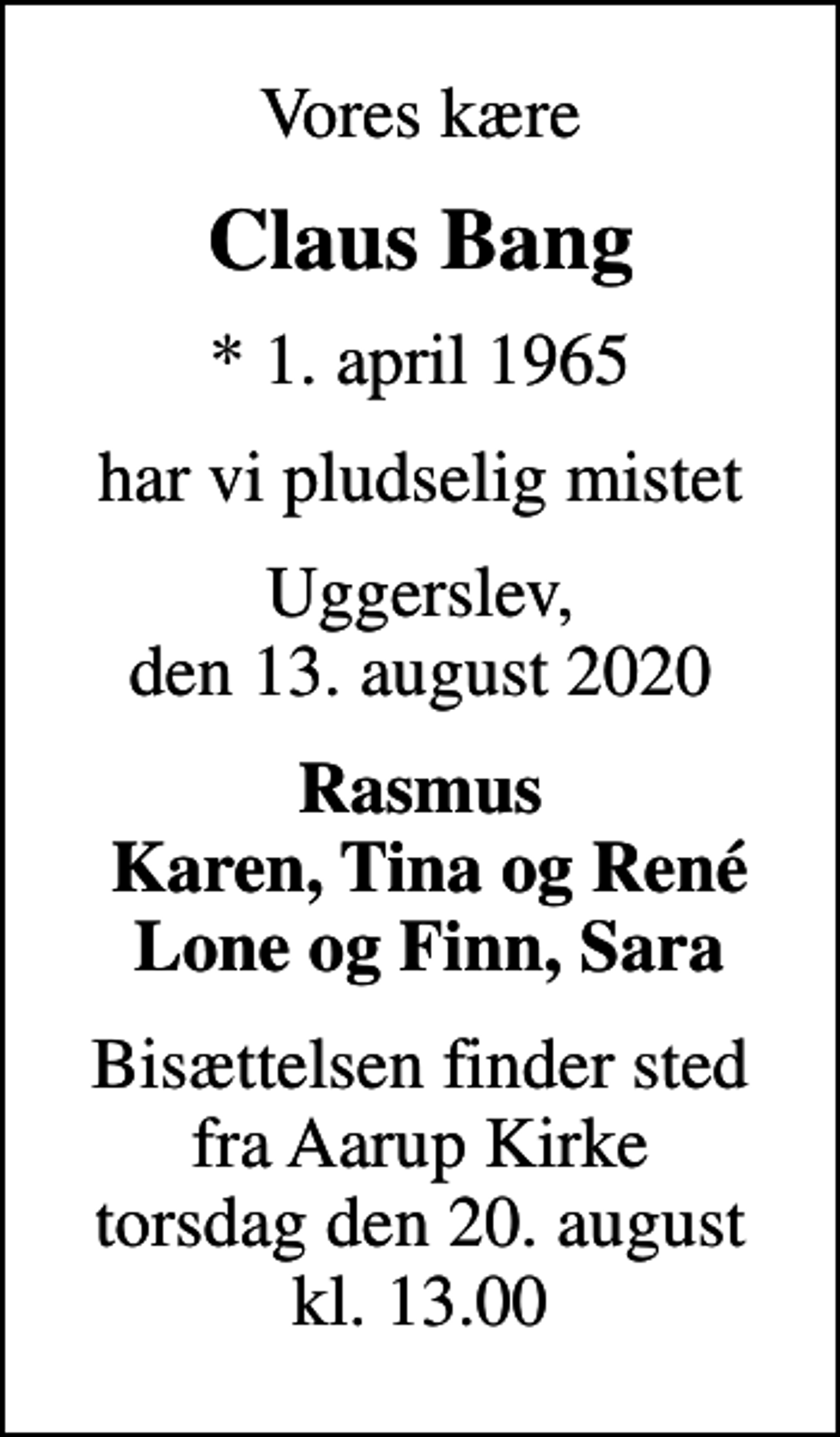 <p>Vores kære<br />Claus Bang<br />* 1. april 1965<br />har vi pludselig mistet<br />Uggerslev, den 13. august 2020<br />Rasmus Karen, Tina og René Lone og Finn, Sara<br />Bisættelsen finder sted fra Aarup Kirke torsdag den 20. august kl. 13.00</p>