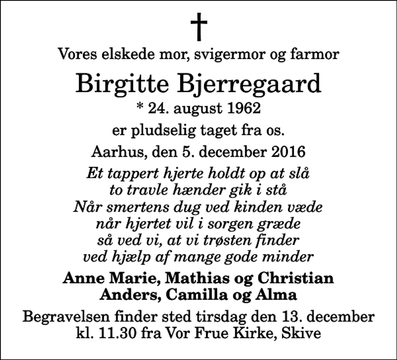<p>Vores elskede mor, svigermor og farmor<br />Birgitte Bjerregaard<br />* 24. august 1962<br />er pludselig taget fra os.<br />Aarhus, den 5. december 2016<br />Et tappert hjerte holdt op at slå to travle hænder gik i stå Når smertens dug ved kinden væde når hjertet vil i sorgen græde så ved vi, at vi trøsten finder ved hjælp af mange gode minder<br />Anne Marie, Mathias og Christian Anders, Camilla og Alma<br />Begravelsen finder sted tirsdag den 13. december kl. 11.30 fra Vor Frue Kirke, Skive</p>