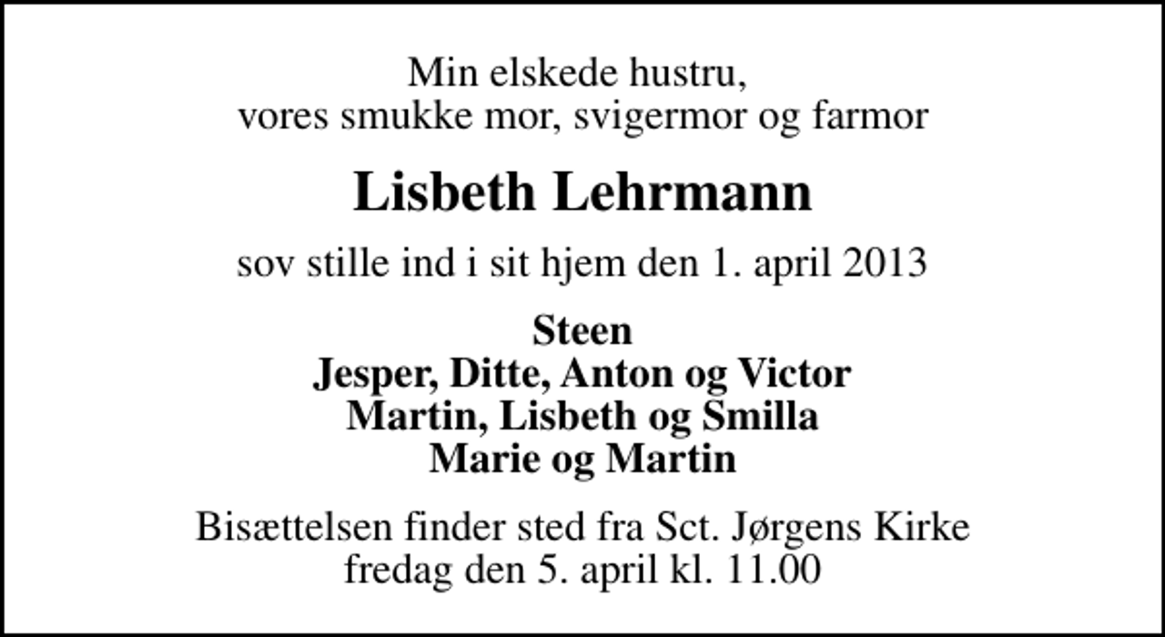 <p>Min elskede hustru, vores smukke mor, svigermor og farmor<br />Lisbeth Lehrmann<br />sov stille ind i sit hjem den 1. april 2013<br />Steen Jesper, Ditte, Anton og Victor Martin, Lisbeth og Smilla Marie og Martin<br />Bisættelsen finder sted fra Sankt Jørgens Kirke fredag den 5. april kl. 11.00</p>
