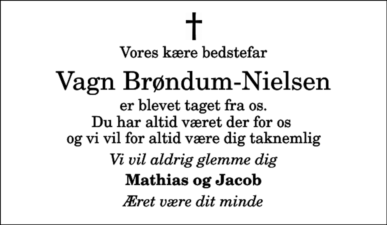<p>Vores kære bedstefar<br />Vagn Brøndum-Nielsen<br />er blevet taget fra os. Du har altid været der for os og vi vil for altid være dig taknemlig<br />Vi vil aldrig glemme dig<br />Mathias og Jacob<br />Æret være dit minde</p>