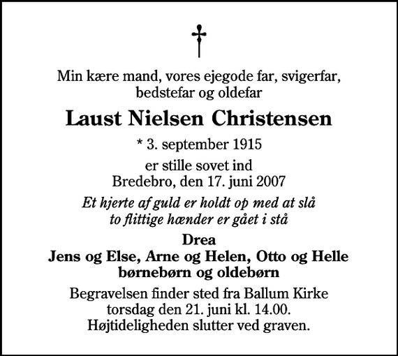 <p>Min kære mand, vores ejegode far, svigerfar, bedstefar og oldefar<br />Laust Nielsen Christensen<br />* 3. september 1915<br />er stille sovet ind Bredebro, den 17. juni 2007<br />Et hjerte af guld er holdt op med at slå to flittige hænder er gået i stå<br />Drea Jens og Else, Arne og Helen, Otto og Helle børnebørn og oldebørn<br />Begravelsen finder sted fra Ballum Kirke torsdag den 21. juni kl. 14.00 Højtideligheden slutter ved graven.</p>