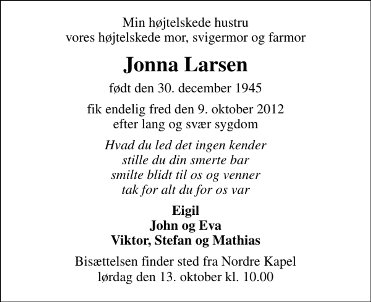 <p>Min højtelskede hustru vores højtelskede mor, svigermor og farmor<br />Jonna Larsen<br />født den 30. december 1945<br />fik endelig fred den 9. oktober 2012 efter lang og svær sygdom<br />Hvad du led det ingen kender stille du din smerte bar smilte blidt til os og venner tak for alt du for os var<br />Eigil John og Eva Viktor, Stefan og Mathias<br />Bisættelsen finder sted fra Nordre Kapel lørdag den 13. oktober kl. 10.00</p>
