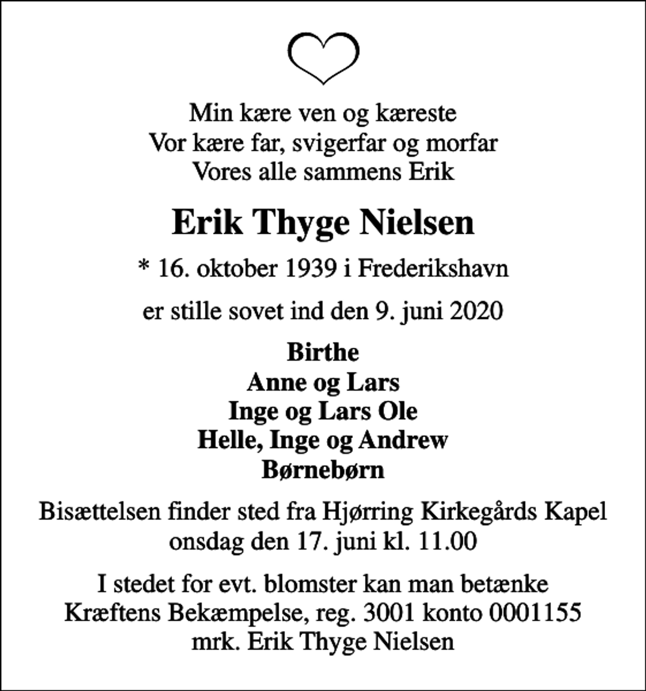 <p>Min kære ven og kæreste Vor kære far, svigerfar og morfar Vores alle sammens Erik<br />Erik Thyge Nielsen<br />* 16. oktober 1939 i Frederikshavn<br />er stille sovet ind den 9. juni 2020<br />Birthe Anne og Lars Inge og Lars Ole Helle, Inge og Andrew Børnebørn<br />Bisættelsen finder sted fra Hjørring Kirkegårds Kapel onsdag den 17. juni kl. 11.00<br />I stedet for evt. blomster kan man betænke<br />Kræftens Bekæmpelse reg.3001konto0001155mrk. Erik Thyge<br />Nielsen</p>