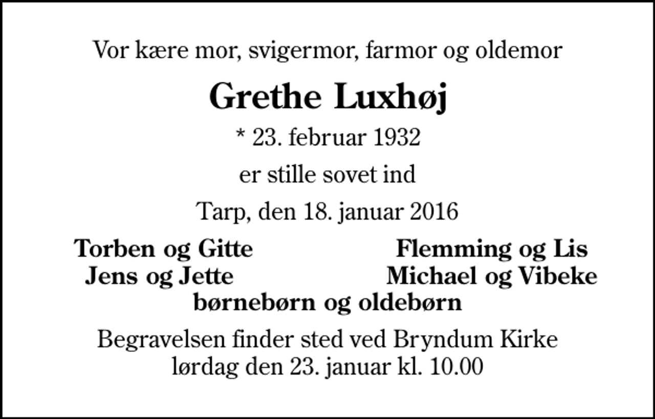 <p>Vor kære mor, svigermor, farmor og oldemor<br />Grethe Luxhøj<br />* 23. februar 1932<br />er stille sovet ind<br />Tarp, den 18. januar 2016<br />Torben og Gitte<br />Flemming og Lis<br />Jens og Jette<br />Michael og Vibeke<br />Begravelsen finder sted ved Bryndum Kirke lørdag den 23. januar kl. 10.00</p>