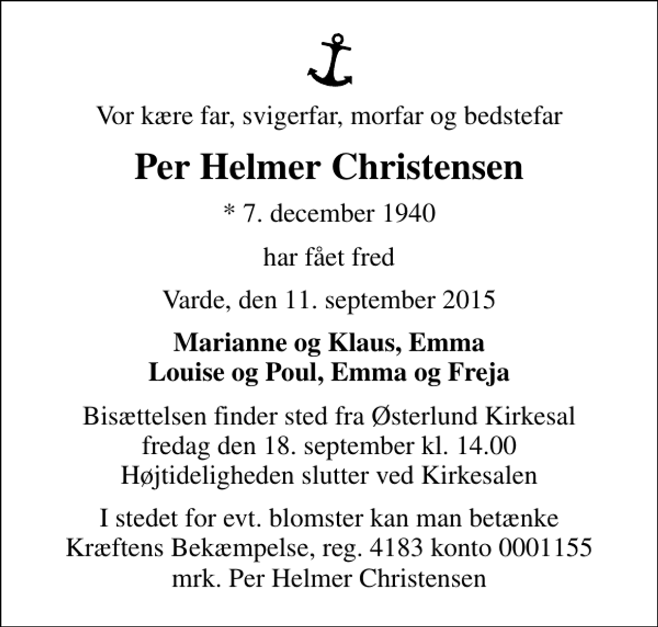 <p>Vor kære far, svigerfar, morfar og bedstefar<br />Per Helmer Christensen<br />* 7. december 1940<br />har fået fred<br />Varde, den 11. september 2015<br />Marianne og Klaus, Emma Louise og Poul, Emma og Freja<br />Bisættelsen finder sted fra Østerlund Kirkesal fredag den 18. september kl. 14.00 Højtideligheden slutter ved Kirkesalen<br />I stedet for evt. blomster kan man betænke<br />Kræftens Bekæmpelse reg.4183konto0001155mrk. Per Helmer<br />Christensen</p>