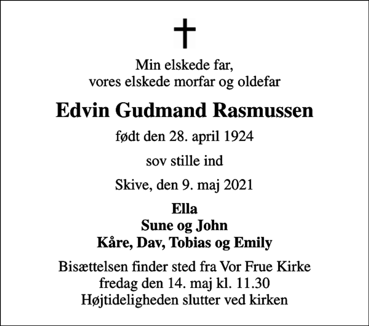 <p>Min elskede far, vores elskede morfar og oldefar<br />Edvin Gudmand Rasmussen<br />født den 28. april 1924<br />sov stille ind<br />Skive, den 9. maj 2021<br />Ella Sune og John Kåre, Dav, Tobias og Emily<br />Bisættelsen finder sted fra Vor Frue Kirke fredag den 14. maj kl. 11.30 Højtideligheden slutter ved kirken</p>