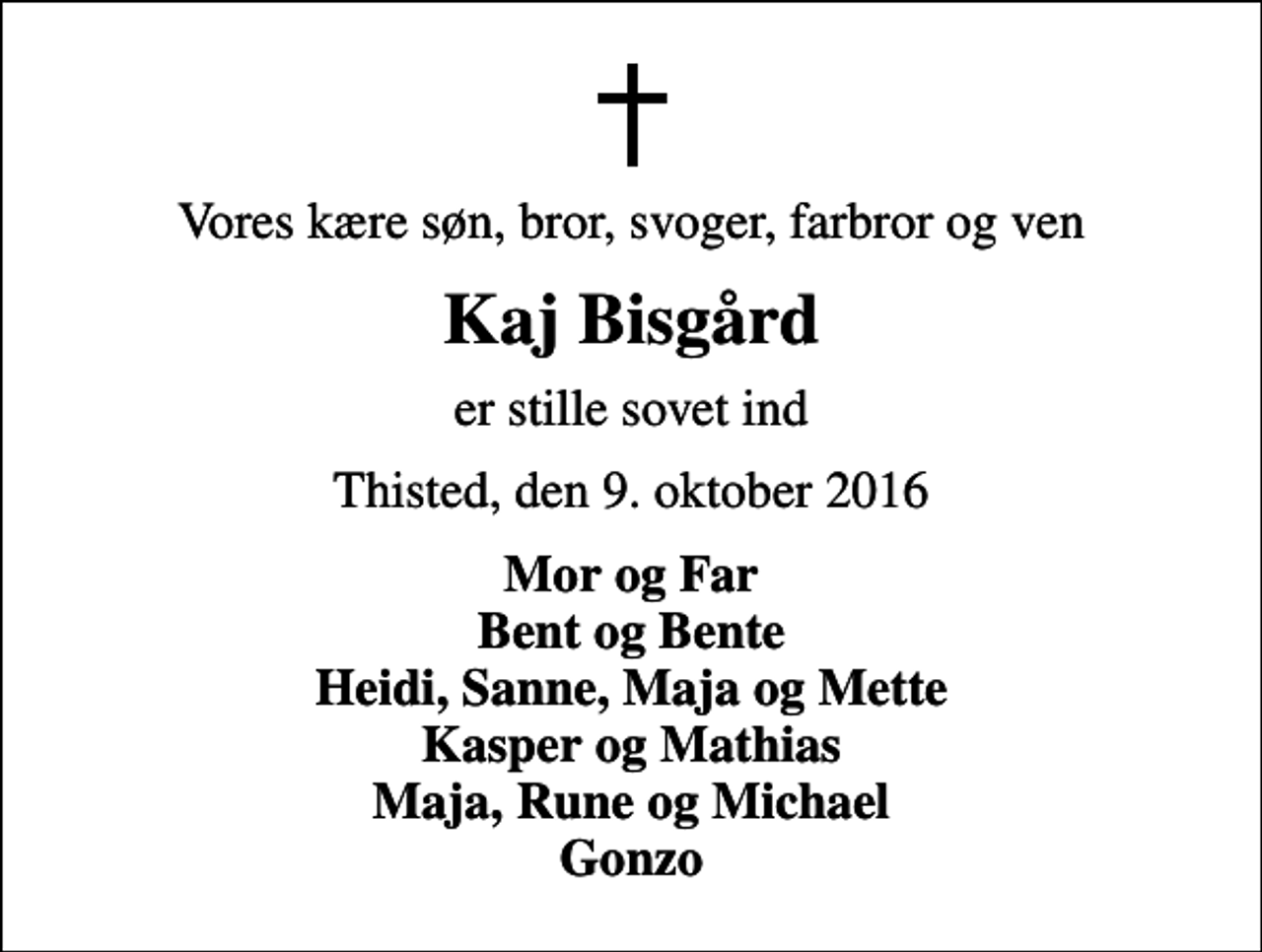 <p>Vores kære søn, bror, svoger, farbror og ven<br />Kaj Bisgård<br />er stille sovet ind<br />Thisted, den 9. oktober 2016<br />Mor og Far Bent og Bente Heidi, Sanne, Maja og Mette Kasper og Mathias Maja, Rune og Michael Gonzo</p>