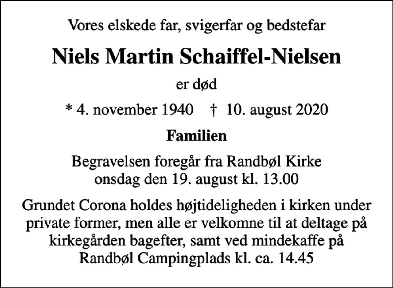 <p>Vores elskede far, svigerfar og bedstefar<br />Niels Martin Schaiffel-Nielsen<br />er død<br />* 4. november 1940 ✝ 10. august 2020<br />Familien<br />Begravelsen foregår fra Randbøl Kirke onsdag den 19. august kl. 13.00<br />Grundet Corona holdes højtideligheden i kirken under private former, men alle er velkomne til at deltage på kirkegården bagefter, samt ved mindekaffe på Randbøl Campingplads kl. ca. 14.45</p>