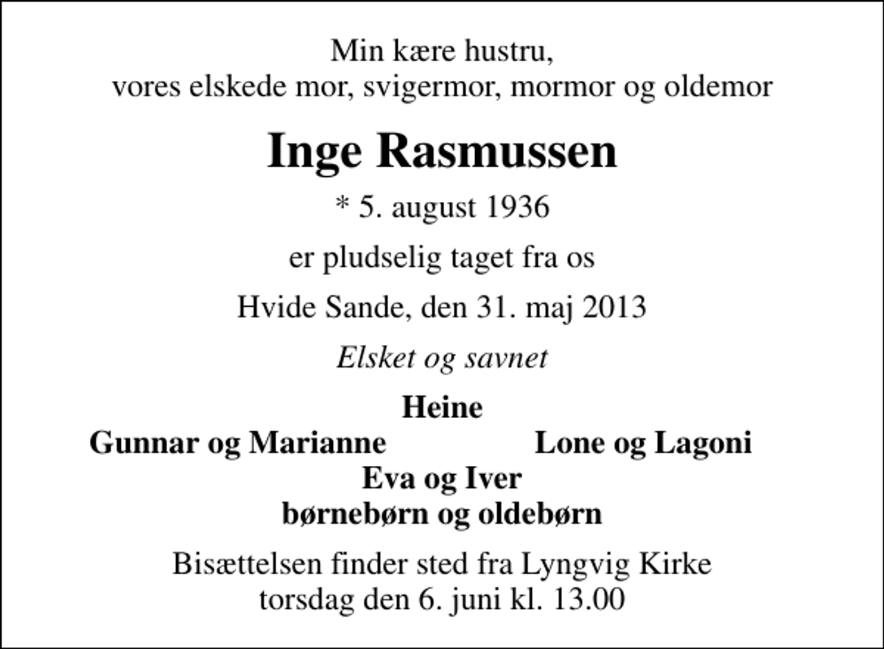 <p>Min kære hustru, vores elskede mor, svigermor, mormor og oldemor<br />Inge Rasmussen<br />* 5. august 1936<br />er pludselig taget fra os<br />Hvide Sande, den 31. maj 2013<br />Elsket og savnet<br />Heine<br />Gunnar og Marianne<br />Lone og Lagoni<br />Bisættelsen finder sted fra Lyngvig Kirke torsdag den 6. juni kl. 13.00</p>