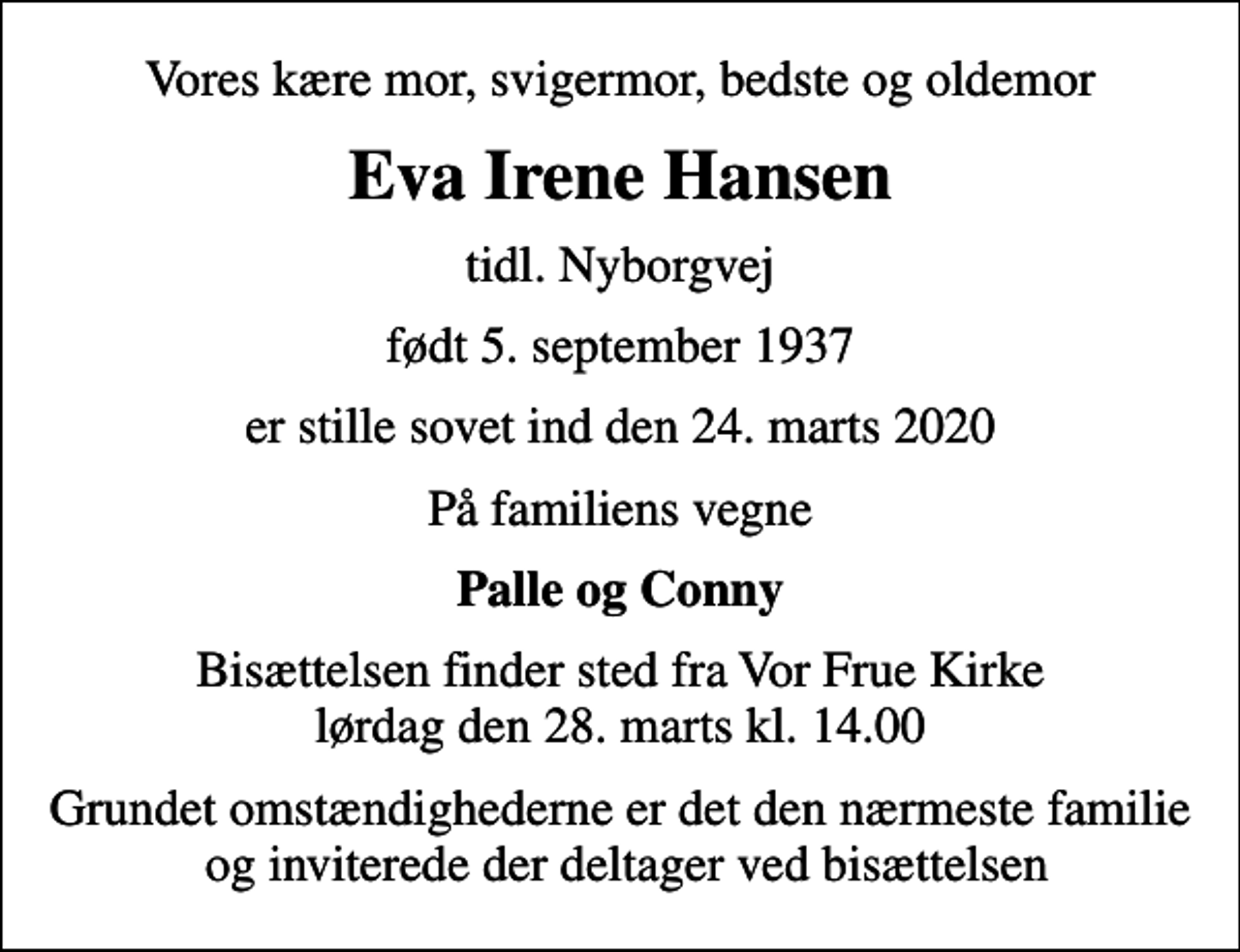 <p>Vores kære mor, svigermor, bedste og oldemor<br />Eva Irene Hansen<br />tidl. Nyborgvej<br />født 5. september 1937<br />er stille sovet ind den 24. marts 2020<br />På familiens vegne<br />Palle og Conny<br />Bisættelsen finder sted fra Vor Frue Kirke lørdag den 28. marts kl. 14.00<br />Grundet omstændighederne er det den nærmeste familie og inviterede der deltager ved bisættelsen</p>