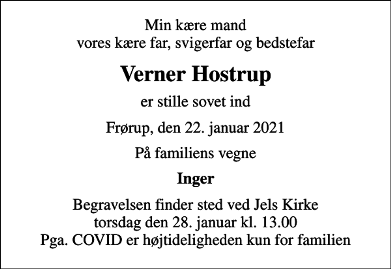 <p>Min kære mand vores kære far, svigerfar og bedstefar<br />Verner Hostrup<br />er stille sovet ind<br />Frørup, den 22. januar 2021<br />På familiens vegne<br />Inger<br />Begravelsen finder sted ved Jels Kirke torsdag den 28. januar kl. 13.00 Pga. COVID er højtideligheden kun for familien</p>