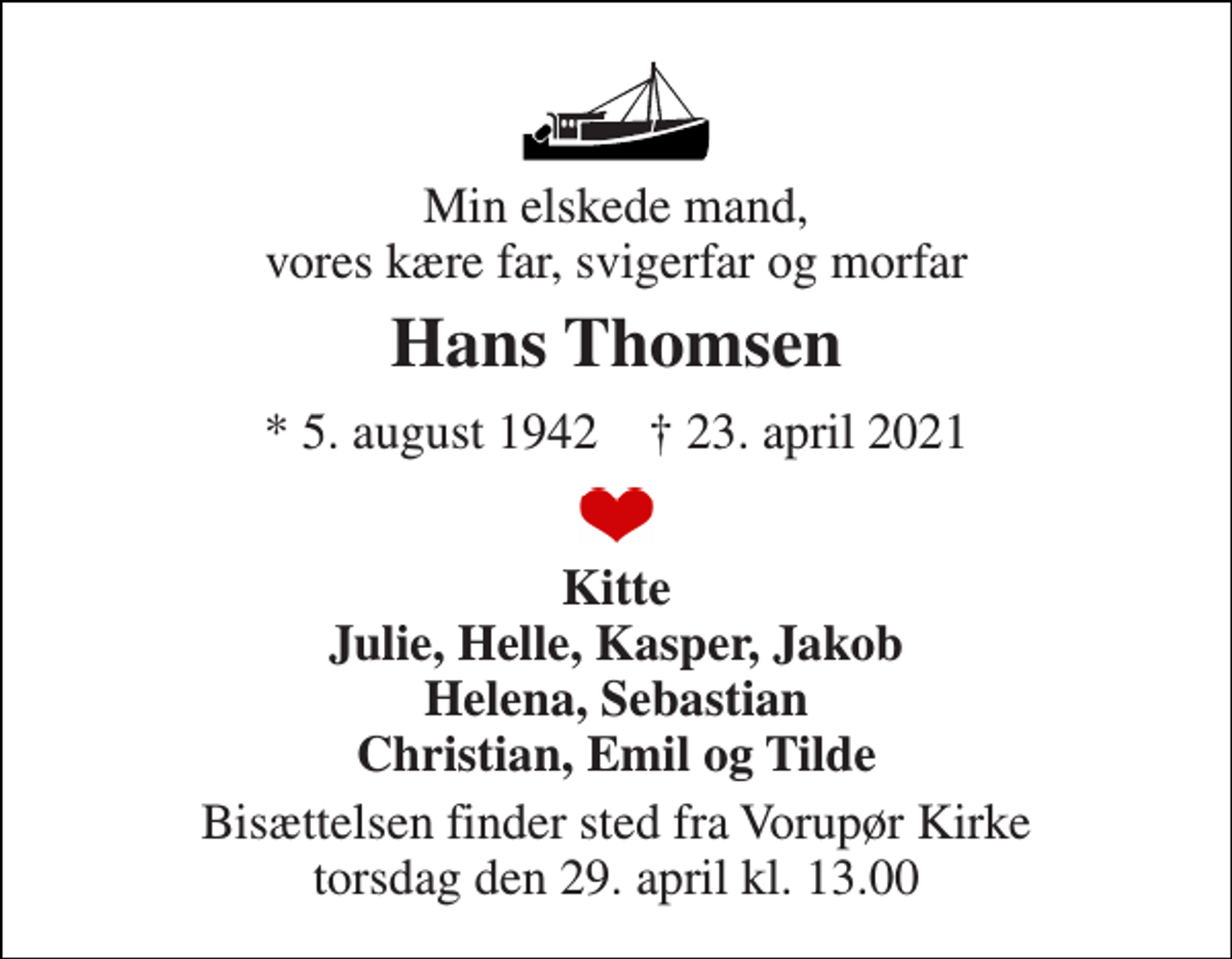 <p>Min elskede mand, vores kære far, svigerfar og morfar<br />Hans Thomsen<br />* 5. august 1942 † 23. april 2021<br />Kitte Julie, Helle, Kasper, Jakob Helena, Sebastian Christian, Emil og Tilde<br />Bisættelsen finder sted fra Vorupør Kirke torsdag den 29. april kl. 13.00</p>