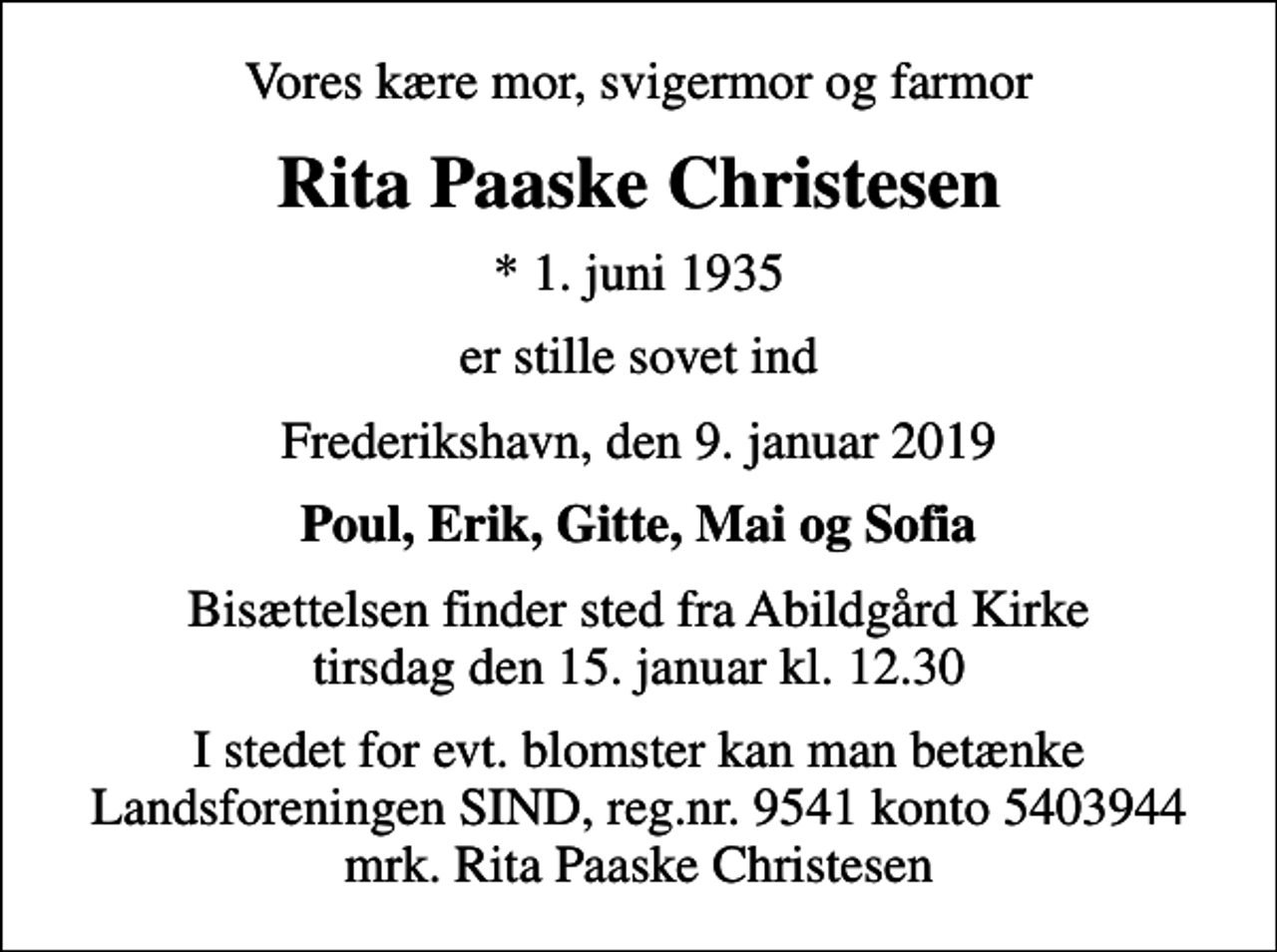<p>Vores kære mor, svigermor og farmor<br />Rita Paaske Christesen<br />* 1. juni 1935<br />er stille sovet ind<br />Frederikshavn, den 9. januar 2019<br />Poul, Erik, Gitte, Mai og Sofia<br />Bisættelsen finder sted fra Abildgård Kirke tirsdag den 15. januar kl. 12.30<br />I stedet for evt. blomster kan man betænke<br />Landsforeningen SIND reg.nr.9541konto5403944mrk. Rita Paaske<br />Christesen</p>