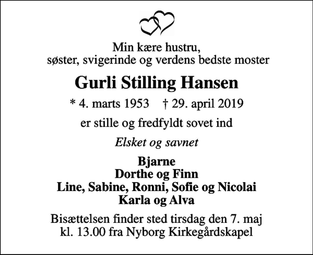 <p>Min kære hustru, søster, svigerinde og verdens bedste moster<br />Gurli Stilling Hansen<br />* 4. marts 1953 ✝ 29. april 2019<br />er stille og fredfyldt sovet ind<br />Elsket og savnet<br />Bjarne Dorthe og Finn Line, Sabine, Ronni, Sofie og Nicolai Karla og Alva<br />Bisættelsen finder sted tirsdag den 7. maj kl. 13.00 fra Nyborg Kirkegårdskapel</p>