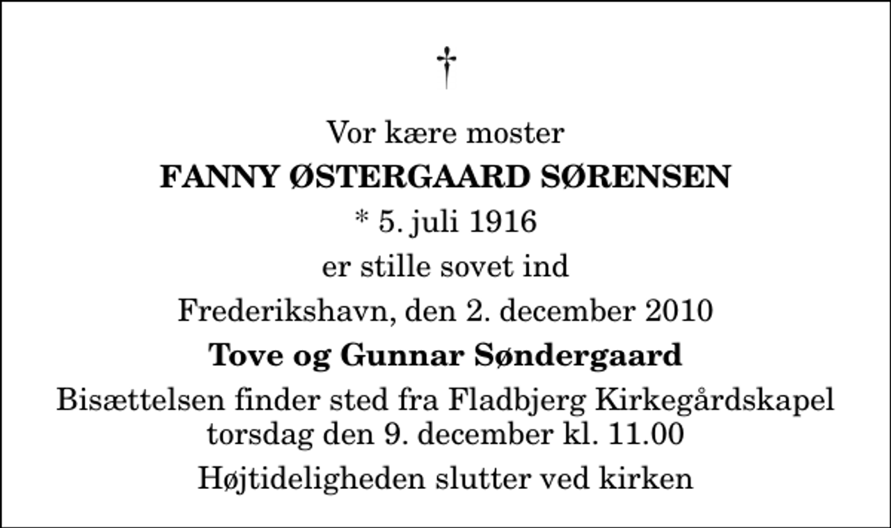 <p>Vor kære moster<br />Fanny Østergaard Sørensen<br />* 5. juli 1916<br />er stille sovet ind<br />Frederikshavn, den 2. december 2010<br />Tove og Gunnar Søndergaard<br />Bisættelsen finder sted fra Fladbjerg Kirkegårdskapel torsdag den 9. december kl. 11.00 Højtideligheden slutter ved kirken</p>
