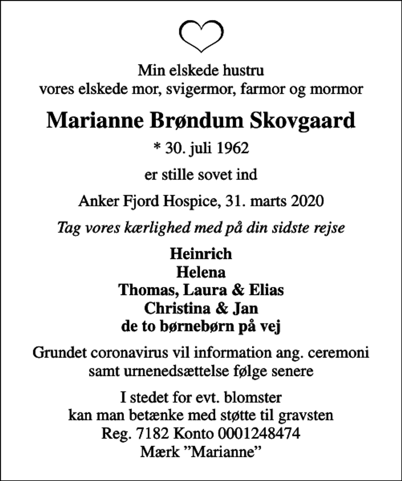 <p>Min elskede hustru vores elskede mor, svigermor, farmor og mormor<br />Marianne Brøndum Skovgaard<br />* 30. juli 1962<br />er stille sovet ind<br />Anker Fjord Hospice, 31. marts 2020<br />Tag vores kærlighed med på din sidste rejse<br />Heinrich Helena Thomas, Laura &amp; Elias Christina &amp; Jan de to børnebørn på vej<br />Grundet coronavirus vil information ang. ceremoni samt urnenedsættelse følge senere<br />I stedet for evt. blomster kan man betænke med støtte til gravsten Reg. 7182 Konto 0001248474 Mærk Marianne</p>