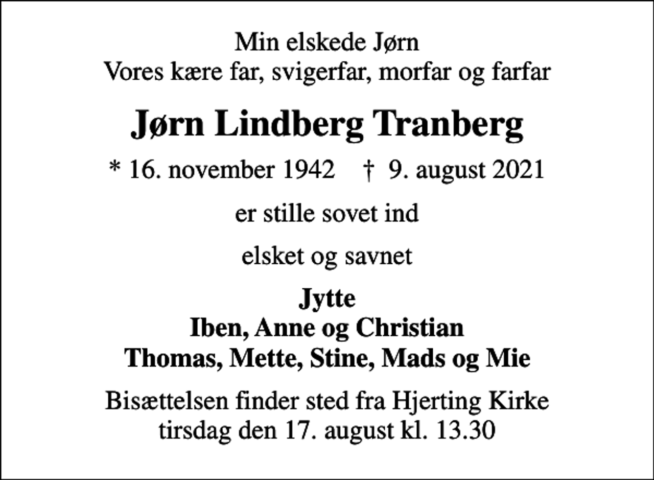 <p>Min elskede Jørn Vores kære far, svigerfar, morfar og farfar<br />Jørn Lindberg Tranberg<br />* 16. november 1942 ✝ 9. august 2021<br />er stille sovet ind<br />elsket og savnet<br />Jytte Iben, Anne og Christian Thomas, Mette, Stine, Mads og Mie<br />Bisættelsen finder sted fra Hjerting Kirke tirsdag den 17. august kl. 13.30</p>