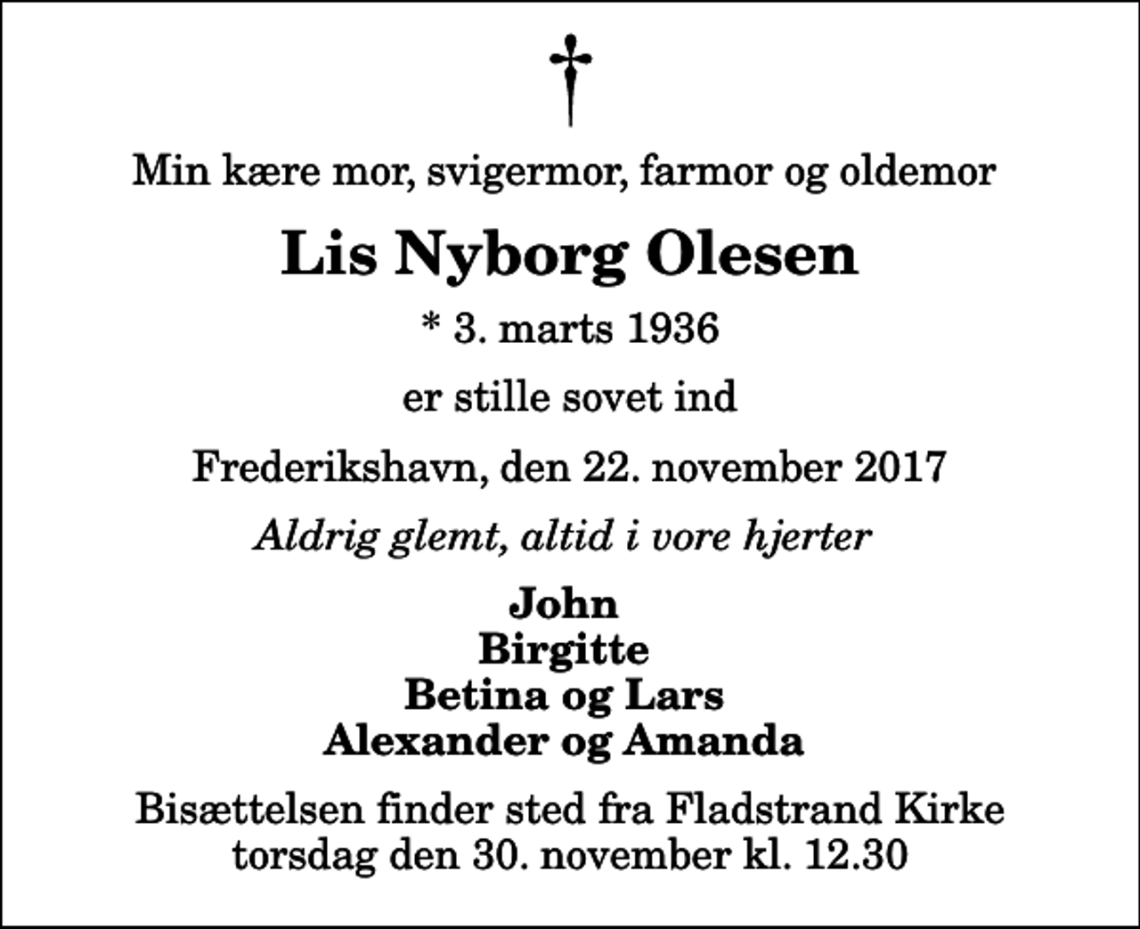 <p>Min kære mor, svigermor, farmor og oldemor<br />Lis Nyborg Olesen<br />* 3. marts 1936<br />er stille sovet ind<br />Frederikshavn, den 22. november 2017<br />Aldrig glemt, altid i vore hjerter<br />John Birgitte Betina og Lars Alexander og Amanda<br />Bisættelsen finder sted fra Fladstrand Kirke torsdag den 30. november kl. 12.30</p>