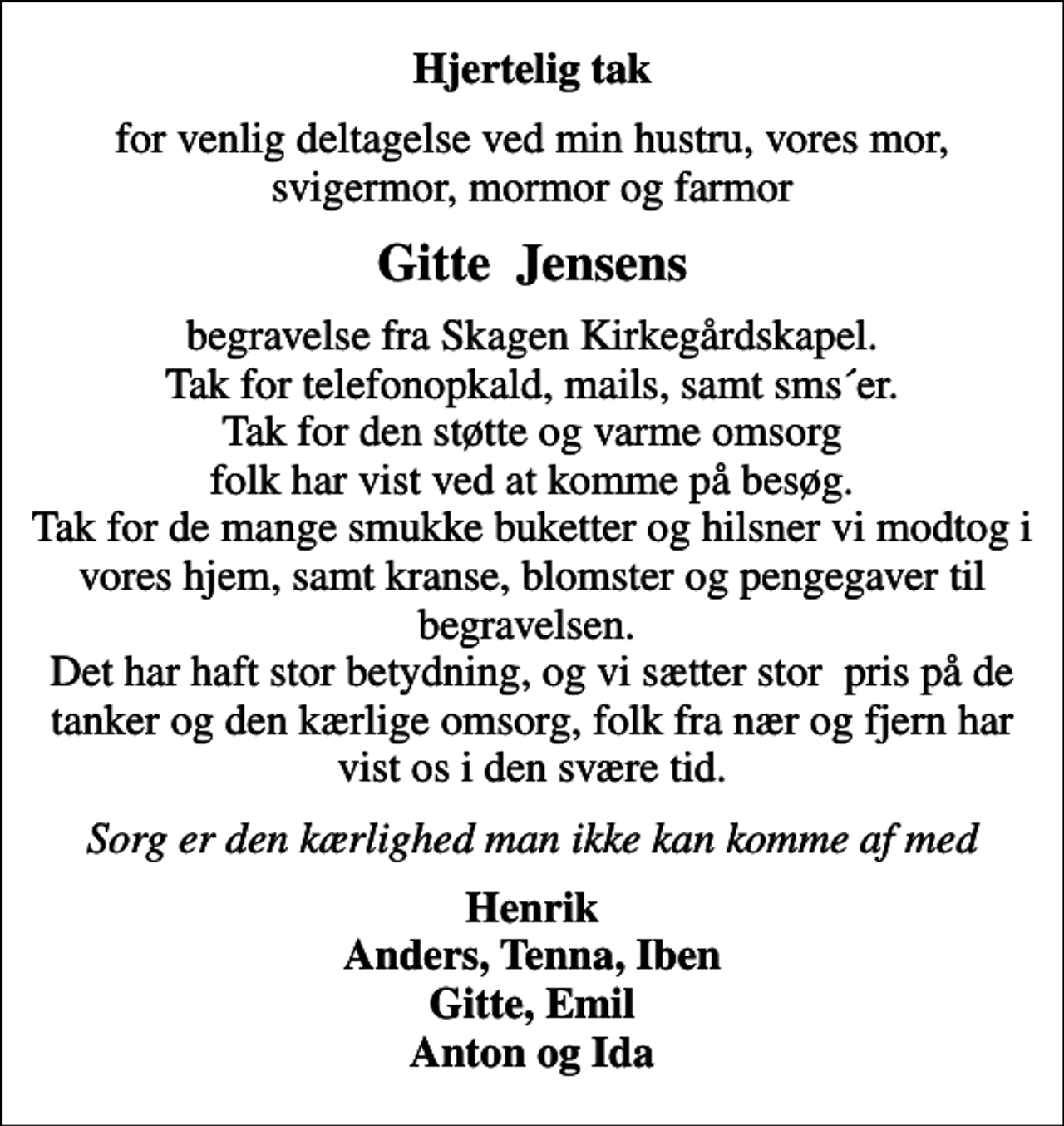 <p>Hjertelig tak<br />for venlig deltagelse ved min hustru, vores mor, svigermor, mormor og farmor<br />Gitte Jensens<br />begravelse fra Skagen Kirkegårdskapel. Tak for telefonopkald, mails, samt sms´er. Tak for den støtte og varme omsorg folk har vist ved at komme på besøg. Tak for de mange smukke buketter og hilsner vi modtog i vores hjem, samt kranse, blomster og pengegaver til begravelsen. Det har haft stor betydning, og vi sætter stor pris på de tanker og den kærlige omsorg, folk fra nær og fjern har vist os i den svære tid.<br />Sorg er den kærlighed man ikke kan komme af med<br />Henrik Anders, Tenna, Iben Gitte, Emil Anton og Ida</p>