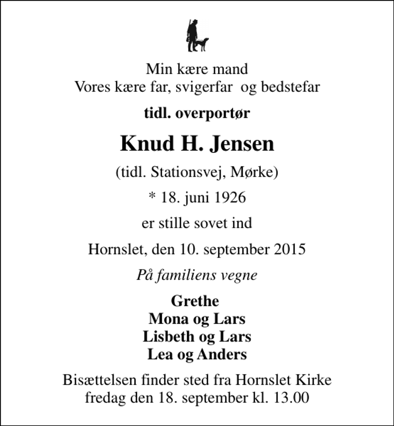 <p>Min kære mand Vores kære far, svigerfar og bedstefar<br />tidl. overportør<br />Knud H. Jensen<br />(tidl. Stationsvej, Mørke)<br />* 18. juni 1926<br />er stille sovet ind<br />Hornslet, den 10. september 2015<br />På familiens vegne<br />Grethe Mona og Lars Lisbeth og Lars Lea og Anders<br />Bisættelsen finder sted fra Hornslet Kirke fredag den 18. september kl. 13.00</p>