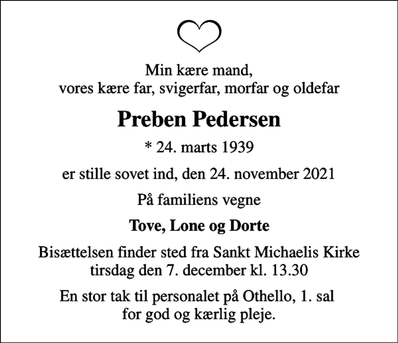 <p>Min kære mand, vores kære far, svigerfar, morfar og oldefar<br />Preben Pedersen<br />* 24. marts 1939<br />er stille sovet ind, den 24. november 2021<br />På familiens vegne<br />Tove, Lone og Dorte<br />Bisættelsen finder sted fra Sankt Michaelis Kirke tirsdag den 7. december kl. 13.30<br />En stor tak til personalet på Othello, 1. sal for god og kærlig pleje.</p>