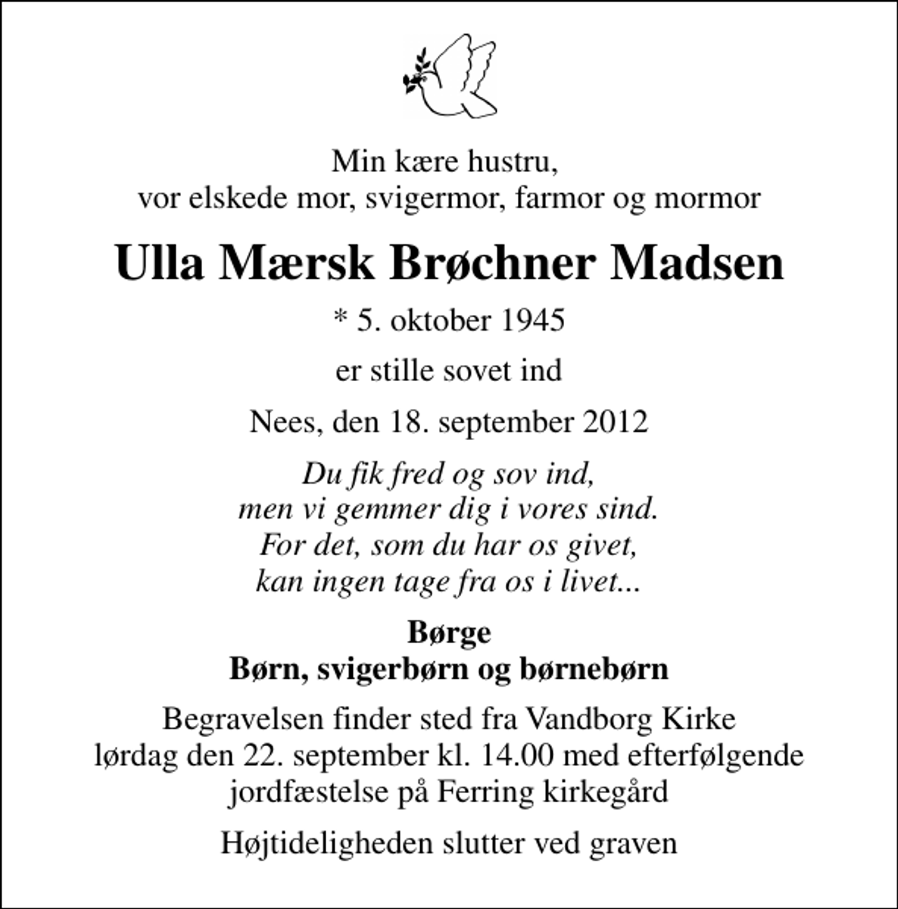 <p>Min kære hustru, vor elskede mor, svigermor, farmor og mormor<br />Ulla Mærsk Brøchner Madsen<br />* 5. oktober 1945<br />er stille sovet ind<br />Nees, den 18. september 2012<br />Du fik fred og sov ind, men vi gemmer dig i vores sind. For det, som du har os givet, kan ingen tage fra os i livet...<br />Børge Børn, svigerbørn og børnebørn<br />Begravelsen finder sted fra Vandborg Kirke lørdag den 22. september kl. 14.00 med efterfølgende jordfæstelse på Ferring kirkegård.<br />Begravelsen finder sted fra Vandborg Kirke lørdag den 22. september kl. 14.00 med efterfølgende jordfæstelse på Ferring kirkegård<br />Højtideligheden slutter ved graven</p>